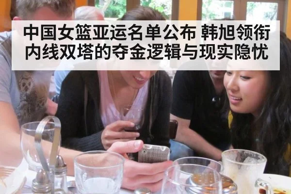 中国女篮亚运名单公布 韩旭领衔内线双塔的夺金逻辑与现实隐忧